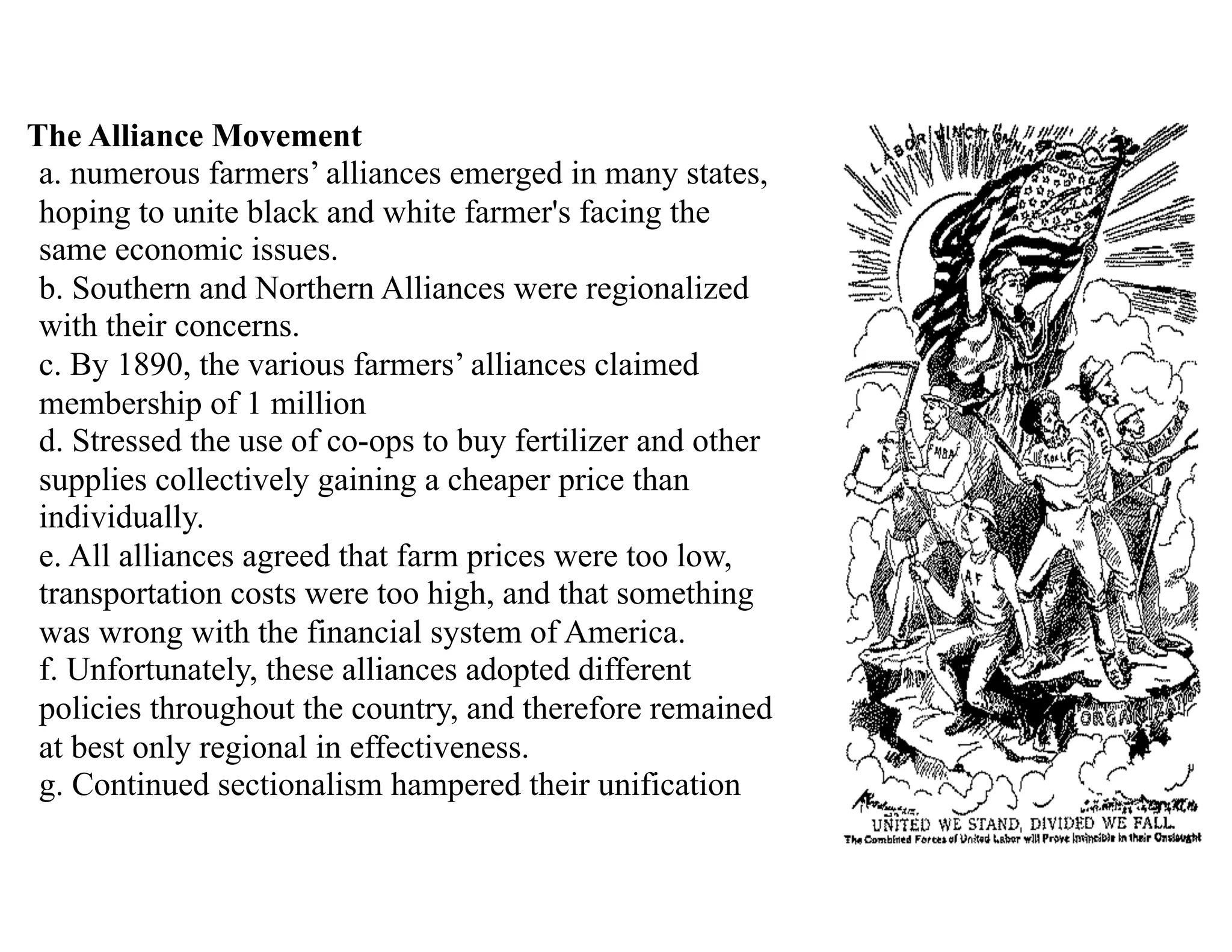 The Alliance Movement 
a. numerous farmers’ alliances emerged in many states,
hoping to unite black and white farmer's facing the
same economic issues. 
b. Southern and Northern Alliances were regionalized
with their concerns. 
c. By 1890, the various farmers’ alliances claimed
membership of 1 million 
d. Stressed the use of co-ops to buy fertilizer and other
supplies collectively gaining a cheaper price than
individually. 
e. All alliances agreed that farm prices were too low,
transportation costs were too high, and that something
was wrong with the financial system of America. 
f. Unfortunately, these alliances adopted different
policies throughout the country, and therefore remained
at best only regional in effectiveness. 
g. Continued sectionalism hampered their unification 
 
