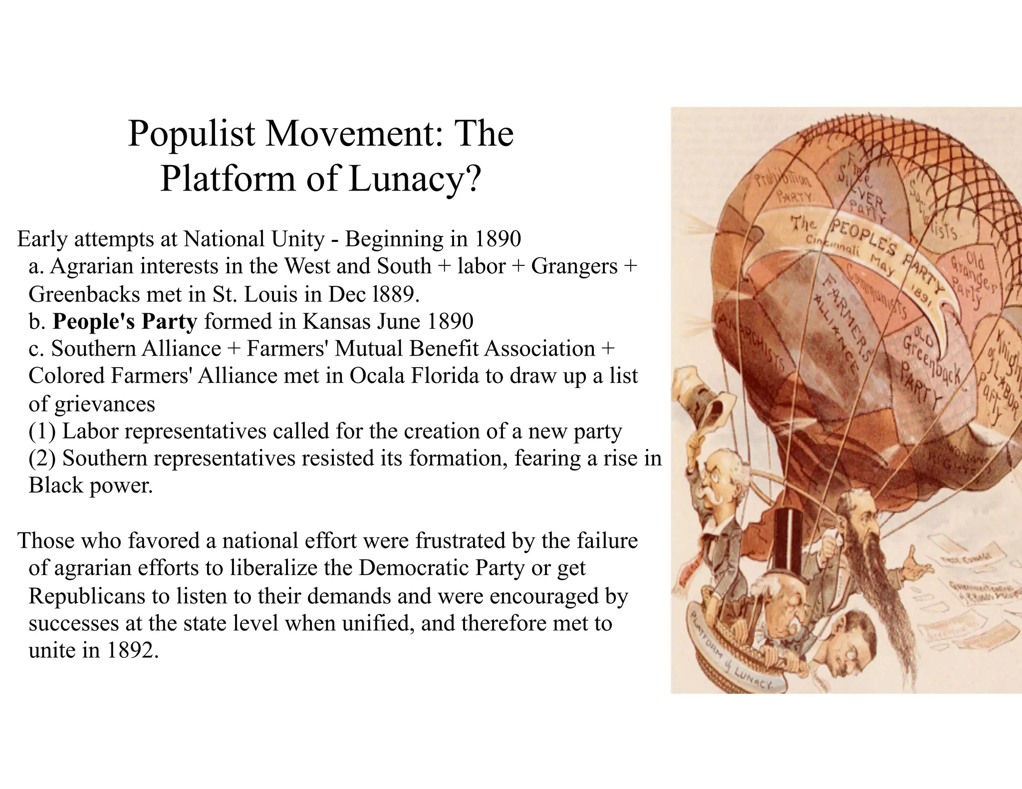 Populist Movement: The
Platform of Lunacy?
Early attempts at National Unity - Beginning in 1890 
a. Agrarian interests in the West and South + labor + Grangers +
Greenbacks met in St. Louis in Dec l889. 
b. People's Party formed in Kansas June 1890 
c. Southern Alliance + Farmers' Mutual Benefit Association +
Colored Farmers' Alliance met in Ocala Florida to draw up a list
of grievances 
(1) Labor representatives called for the creation of a new party 
(2) Southern representatives resisted its formation, fearing a rise in
Black power.
Those who favored a national effort were frustrated by the failure
of agrarian efforts to liberalize the Democratic Party or get
Republicans to listen to their demands and were encouraged by
successes at the state level when unified, and therefore met to
unite in 1892.
 