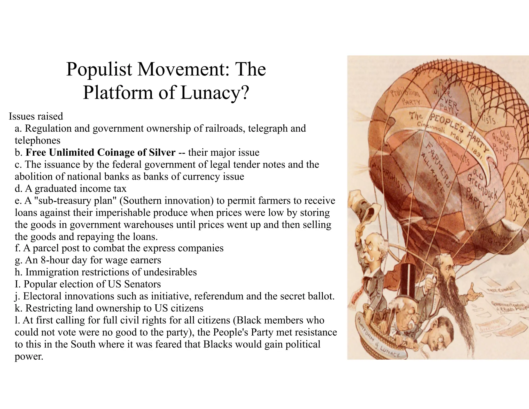 Populist Movement: The
Platform of Lunacy?
Issues raised 
a. Regulation and government ownership of railroads, telegraph and
telephones 
b. Free Unlimited Coinage of Silver -- their major issue 
c. The issuance by the federal government of legal tender notes and the
abolition of national banks as banks of currency issue 
d. A graduated income tax 
e. A "sub-treasury plan" (Southern innovation) to permit farmers to receive
loans against their imperishable produce when prices were low by storing
the goods in government warehouses until prices went up and then selling
the goods and repaying the loans. 
f. A parcel post to combat the express companies 
g. An 8-hour day for wage earners 
h. Immigration restrictions of undesirables 
I. Popular election of US Senators 
j. Electoral innovations such as initiative, referendum and the secret ballot. 
k. Restricting land ownership to US citizens 
l. At first calling for full civil rights for all citizens (Black members who
could not vote were no good to the party), the People's Party met resistance
to this in the South where it was feared that Blacks would gain political
power.
 