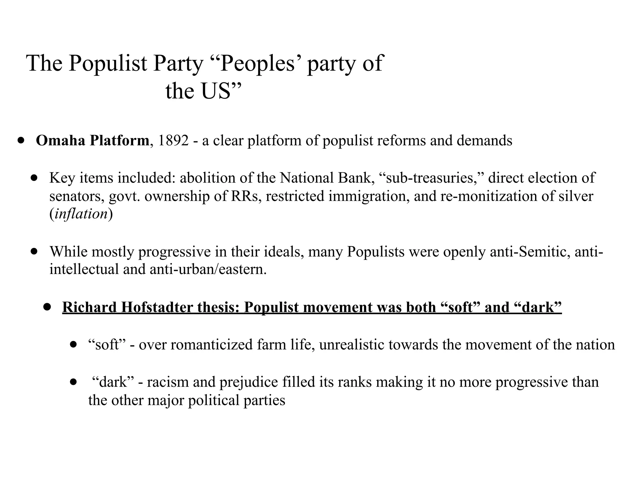 The Populist Party “Peoples’ party of
the US”
• Omaha Platform, 1892 - a clear platform of populist reforms and demands
• Key items included: abolition of the National Bank, “sub-treasuries,” direct election of
senators, govt. ownership of RRs, restricted immigration, and re-monitization of silver
(inflation)
• While mostly progressive in their ideals, many Populists were openly anti-Semitic, anti-
intellectual and anti-urban/eastern.
• Richard Hofstadter thesis: Populist movement was both “soft” and “dark”
• “soft” - over romanticized farm life, unrealistic towards the movement of the nation
• “dark” - racism and prejudice filled its ranks making it no more progressive than
the other major political parties
 