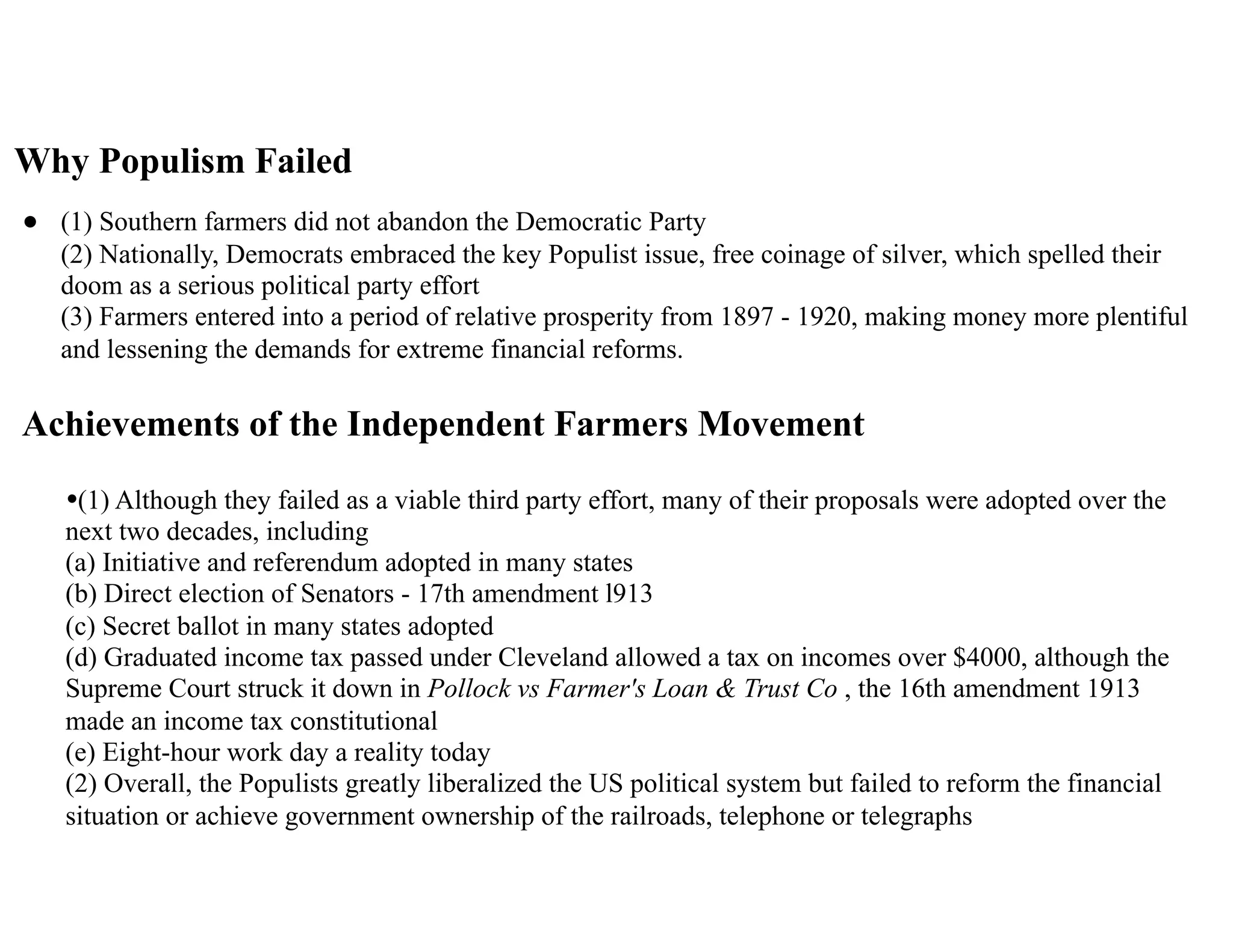 Why Populism Failed
• (1) Southern farmers did not abandon the Democratic Party 
(2) Nationally, Democrats embraced the key Populist issue, free coinage of silver, which spelled their
doom as a serious political party effort 
(3) Farmers entered into a period of relative prosperity from 1897 - 1920, making money more plentiful
and lessening the demands for extreme financial reforms.
Achievements of the Independent Farmers Movement
•(1) Although they failed as a viable third party effort, many of their proposals were adopted over the
next two decades, including 
(a) Initiative and referendum adopted in many states 
(b) Direct election of Senators - 17th amendment l913 
(c) Secret ballot in many states adopted 
(d) Graduated income tax passed under Cleveland allowed a tax on incomes over $4000, although the
Supreme Court struck it down in Pollock vs Farmer's Loan & Trust Co , the 16th amendment 1913
made an income tax constitutional 
(e) Eight-hour work day a reality today 
(2) Overall, the Populists greatly liberalized the US political system but failed to reform the financial
situation or achieve government ownership of the railroads, telephone or telegraphs
 