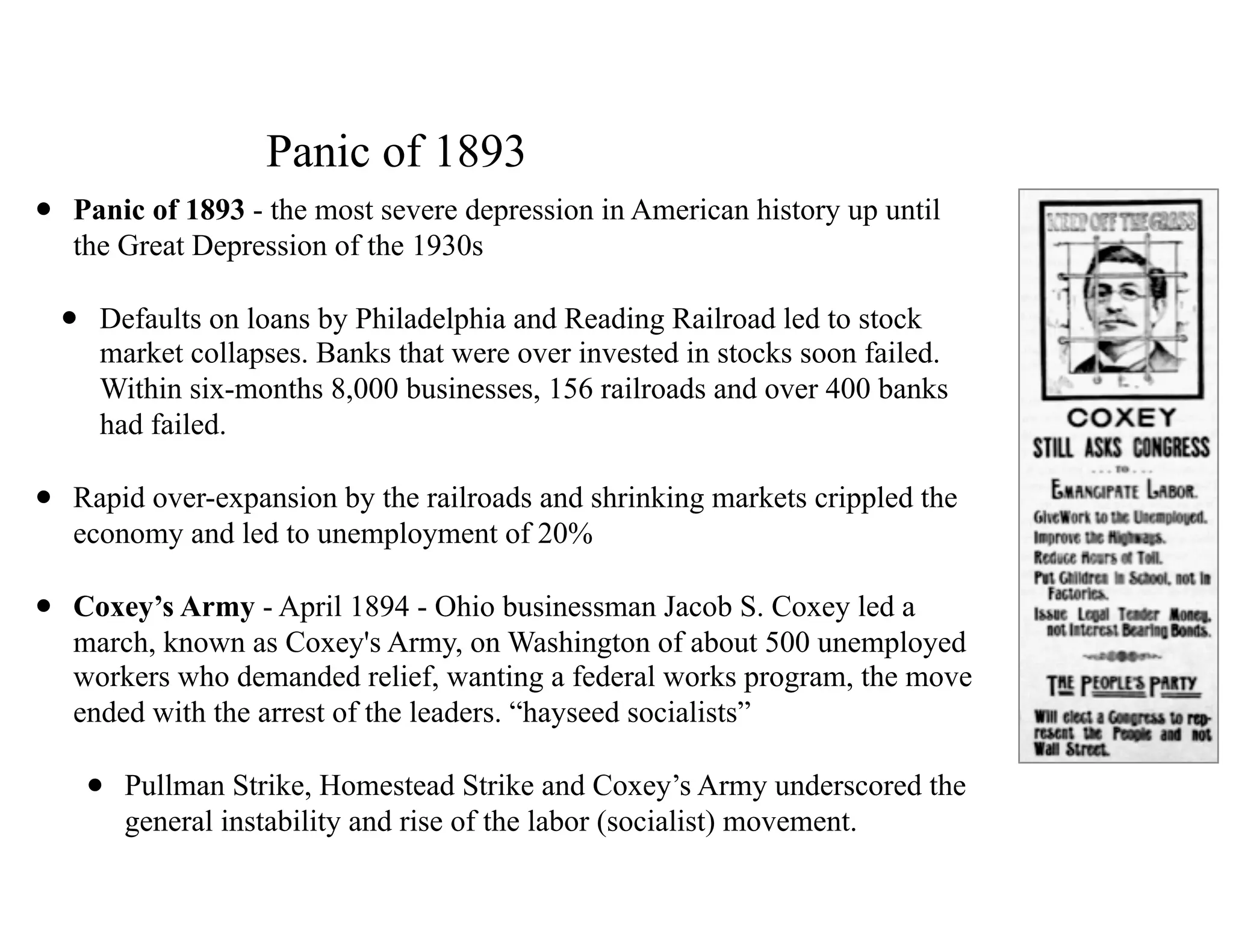 Panic of 1893
• Panic of 1893 - the most severe depression in American history up until
the Great Depression of the 1930s
• Defaults on loans by Philadelphia and Reading Railroad led to stock
market collapses. Banks that were over invested in stocks soon failed.
Within six-months 8,000 businesses, 156 railroads and over 400 banks
had failed.
• Rapid over-expansion by the railroads and shrinking markets crippled the
economy and led to unemployment of 20%
• Coxey’s Army - April 1894 - Ohio businessman Jacob S. Coxey led a
march, known as Coxey's Army, on Washington of about 500 unemployed
workers who demanded relief, wanting a federal works program, the move
ended with the arrest of the leaders. “hayseed socialists”
• Pullman Strike, Homestead Strike and Coxey’s Army underscored the
general instability and rise of the labor (socialist) movement.
 