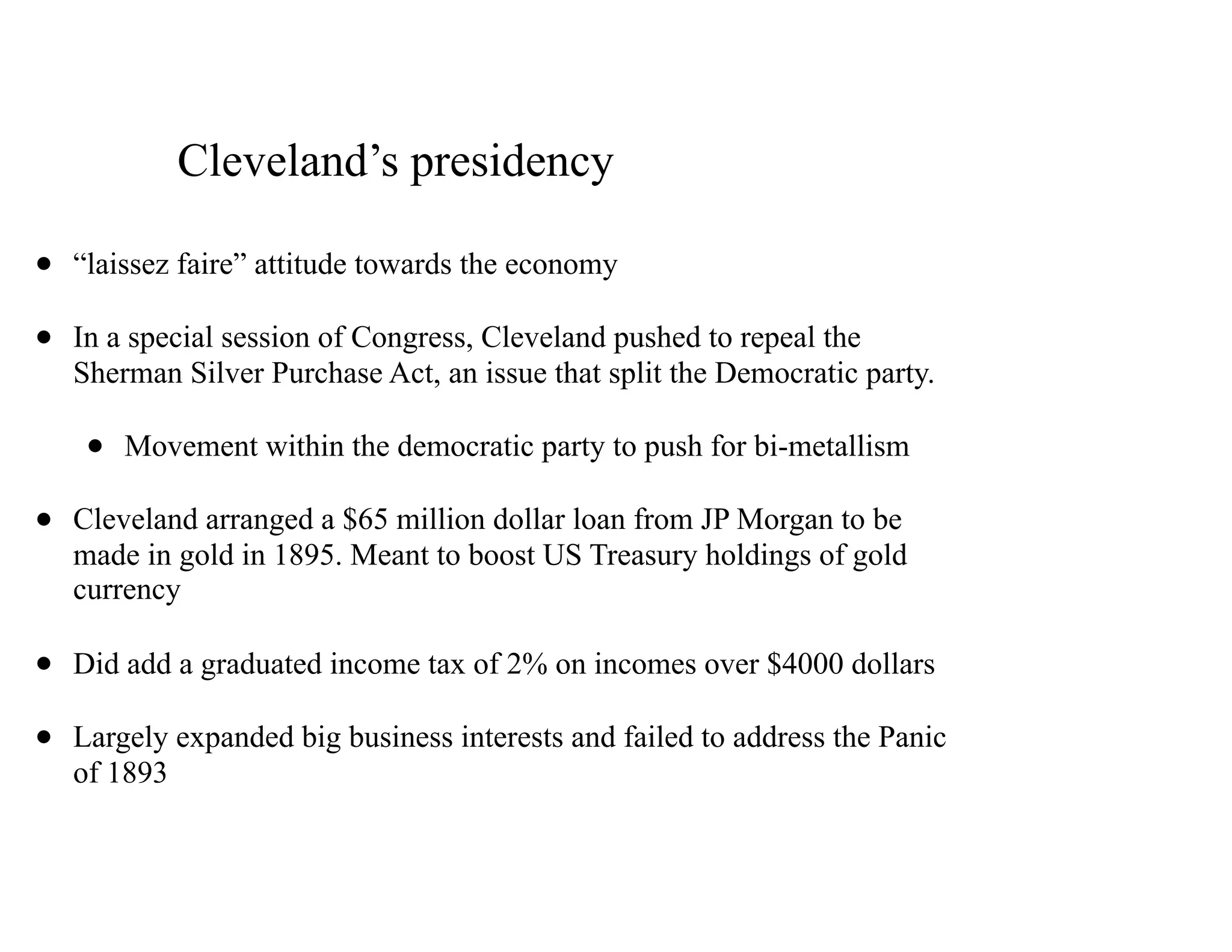 Cleveland’s presidency
• “laissez faire” attitude towards the economy
• In a special session of Congress, Cleveland pushed to repeal the
Sherman Silver Purchase Act, an issue that split the Democratic party.
• Movement within the democratic party to push for bi-metallism
• Cleveland arranged a $65 million dollar loan from JP Morgan to be
made in gold in 1895. Meant to boost US Treasury holdings of gold
currency
• Did add a graduated income tax of 2% on incomes over $4000 dollars
• Largely expanded big business interests and failed to address the Panic
of 1893
 