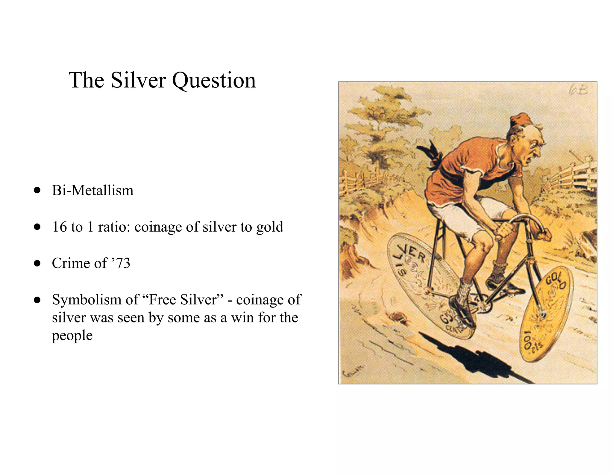 The Silver Question
• Bi-Metallism
• 16 to 1 ratio: coinage of silver to gold
• Crime of ’73
• Symbolism of “Free Silver” - coinage of
silver was seen by some as a win for the
people
 