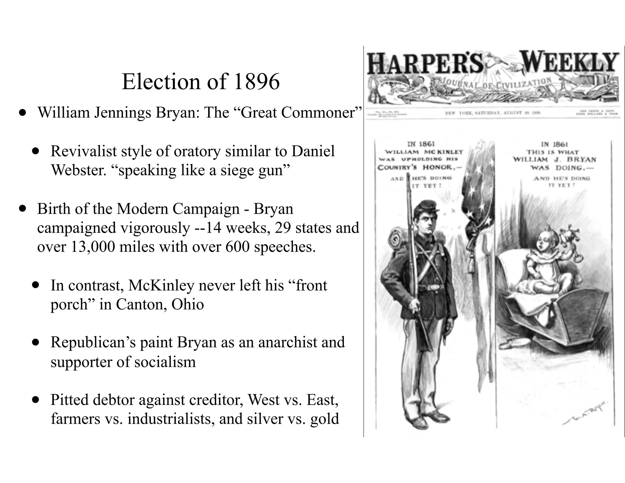 Election of 1896
• William Jennings Bryan: The “Great Commoner”
• Revivalist style of oratory similar to Daniel
Webster. “speaking like a siege gun”
• Birth of the Modern Campaign - Bryan
campaigned vigorously --14 weeks, 29 states and
over 13,000 miles with over 600 speeches.
• In contrast, McKinley never left his “front
porch” in Canton, Ohio
• Republican’s paint Bryan as an anarchist and
supporter of socialism
• Pitted debtor against creditor, West vs. East,
farmers vs. industrialists, and silver vs. gold
 