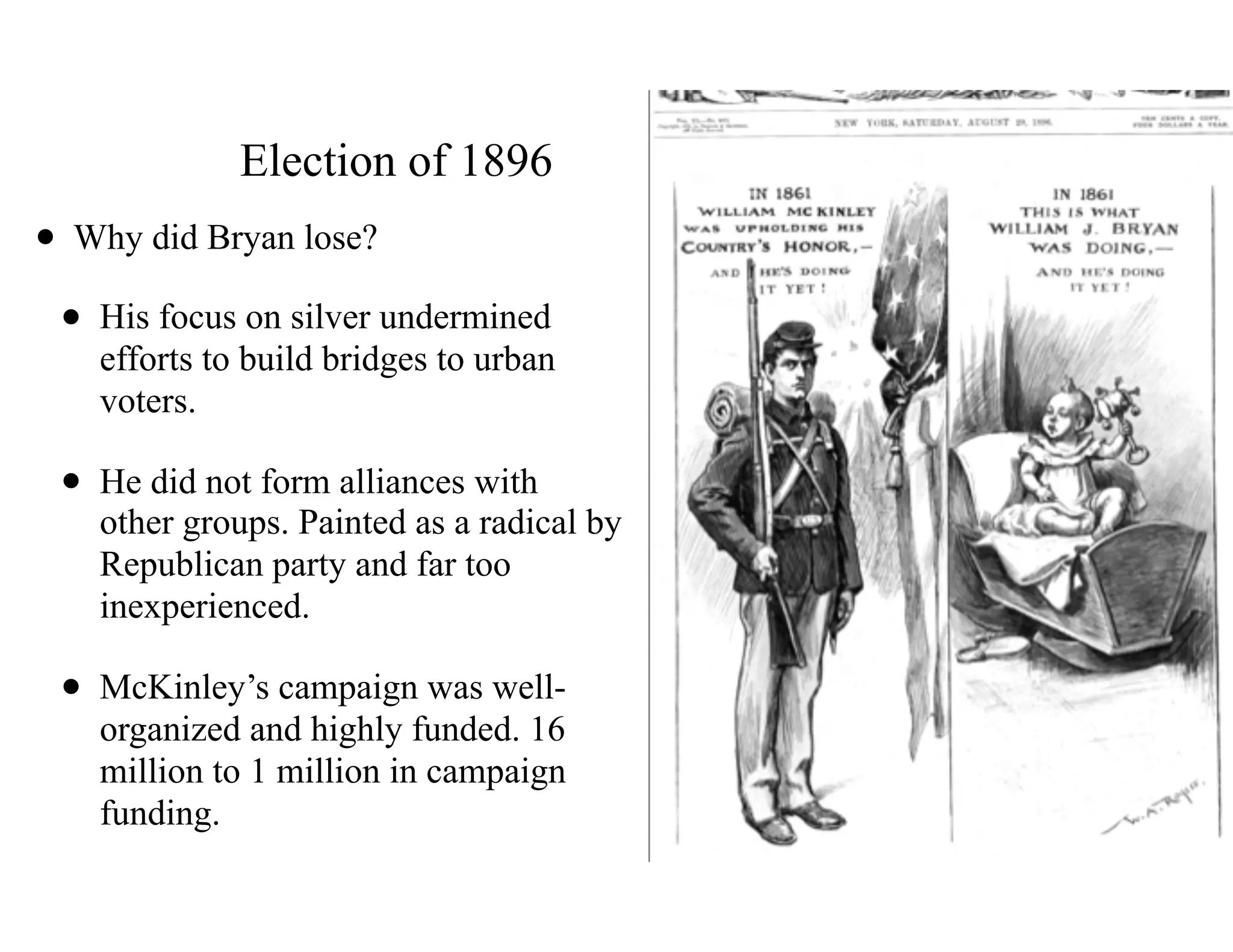 Election of 1896
• Why did Bryan lose?
• His focus on silver undermined 
efforts to build bridges to urban 
voters.
• He did not form alliances with 
other groups. Painted as a radical by
Republican party and far too
inexperienced.
• McKinley’s campaign was well- 
organized and highly funded. 16
million to 1 million in campaign
funding.
 