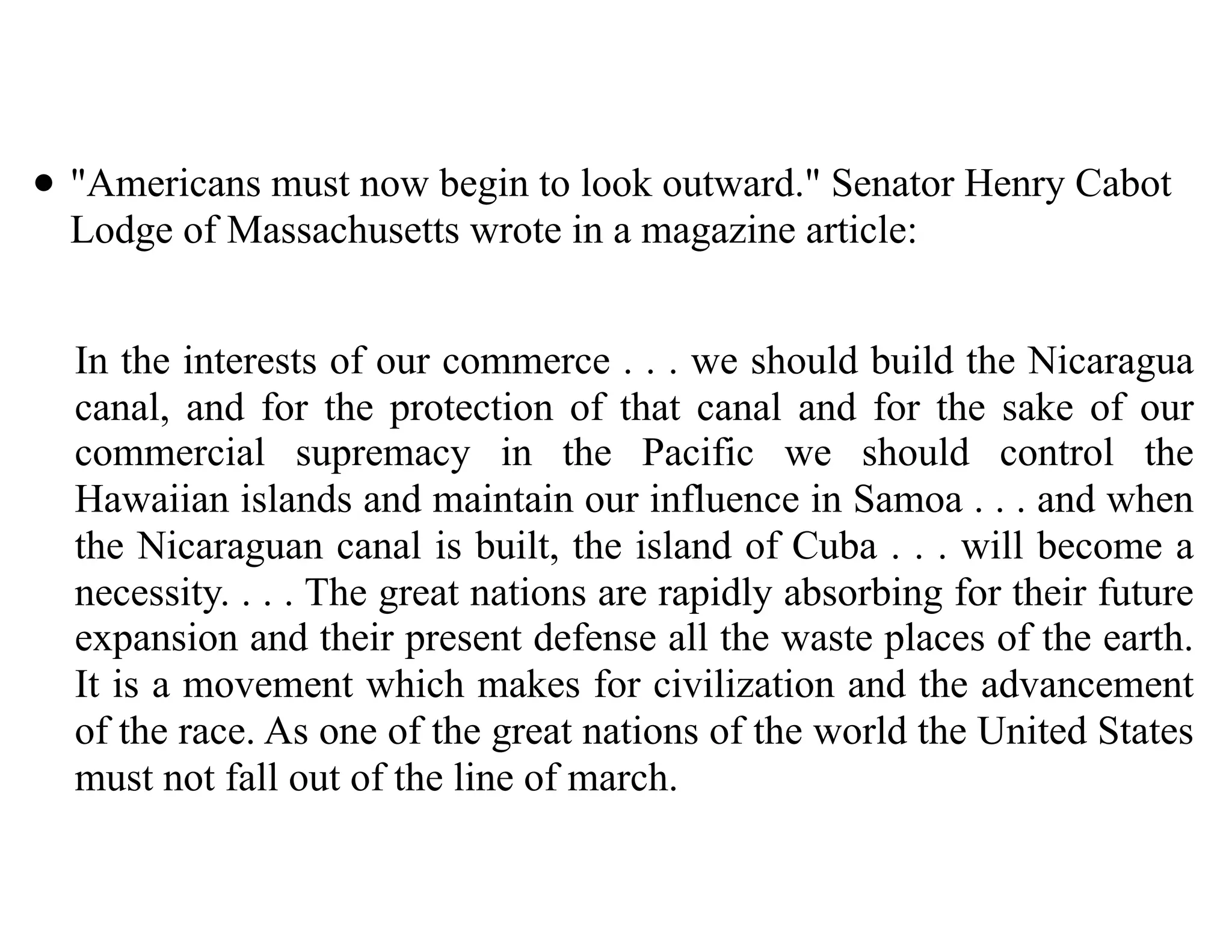 • "Americans must now begin to look outward." Senator Henry Cabot
Lodge of Massachusetts wrote in a magazine article:
In the interests of our commerce . . . we should build the Nicaragua
canal, and for the protection of that canal and for the sake of our
commercial supremacy in the Pacific we should control the
Hawaiian islands and maintain our influence in Samoa . . . and when
the Nicaraguan canal is built, the island of Cuba . . . will become a
necessity. . . . The great nations are rapidly absorbing for their future
expansion and their present defense all the waste places of the earth.
It is a movement which makes for civilization and the advancement
of the race. As one of the great nations of the world the United States
must not fall out of the line of march.
 