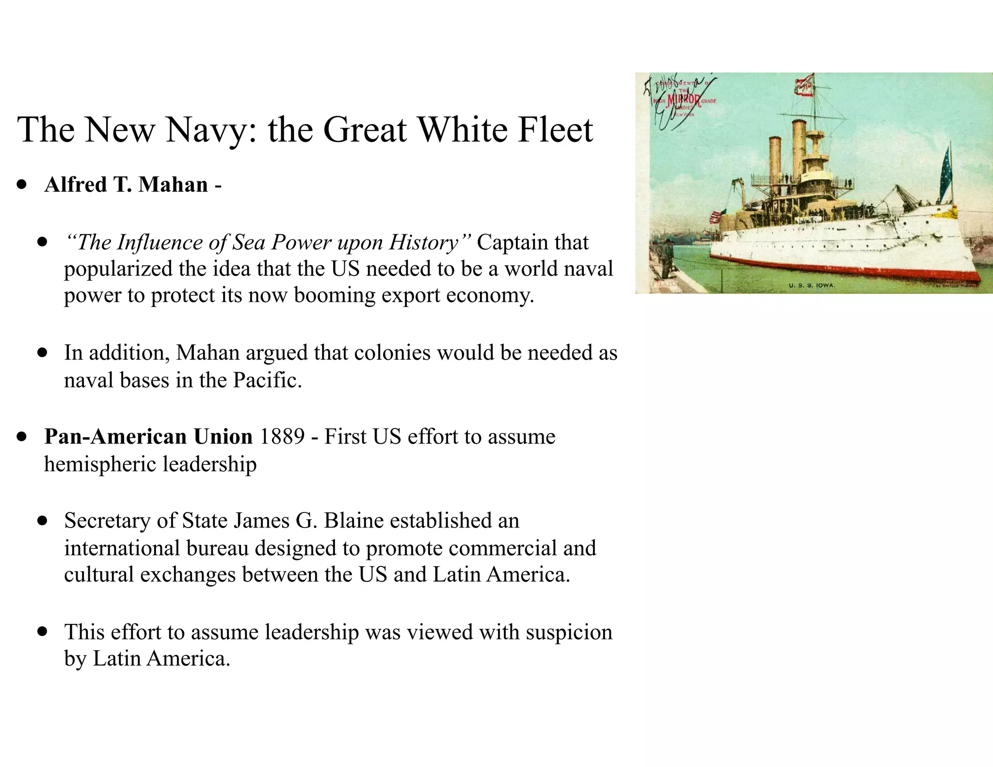 The New Navy: the Great White Fleet
• Alfred T. Mahan -
• “The Influence of Sea Power upon History” Captain that
popularized the idea that the US needed to be a world naval
power to protect its now booming export economy.
• In addition, Mahan argued that colonies would be needed as
naval bases in the Pacific.
• Pan-American Union 1889 - First US effort to assume
hemispheric leadership
• Secretary of State James G. Blaine established an
international bureau designed to promote commercial and
cultural exchanges between the US and Latin America.
• This effort to assume leadership was viewed with suspicion
by Latin America.
 