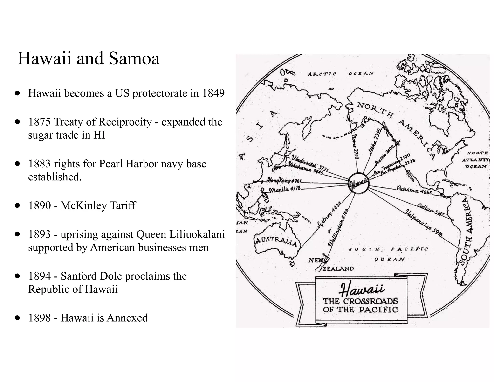 Hawaii and Samoa
• Hawaii becomes a US protectorate in 1849
• 1875 Treaty of Reciprocity - expanded the
sugar trade in HI
• 1883 rights for Pearl Harbor navy base
established.
• 1890 - McKinley Tariff
• 1893 - uprising against Queen Liliuokalani
supported by American businesses men
• 1894 - Sanford Dole proclaims the
Republic of Hawaii
• 1898 - Hawaii is Annexed
 