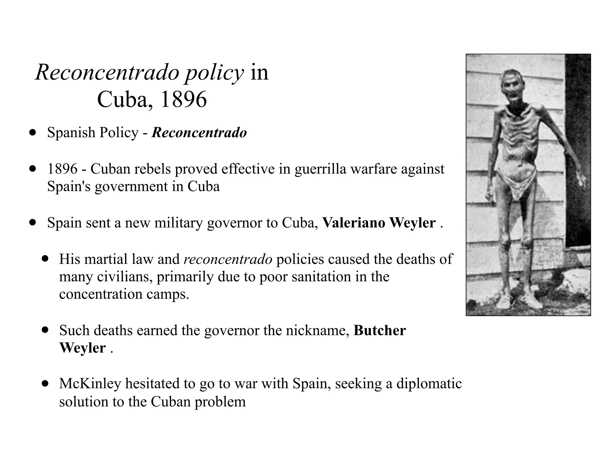 Reconcentrado policy in
Cuba, 1896
• Spanish Policy - Reconcentrado
• 1896 - Cuban rebels proved effective in guerrilla warfare against
Spain's government in Cuba
• Spain sent a new military governor to Cuba, Valeriano Weyler .
• His martial law and reconcentrado policies caused the deaths of
many civilians, primarily due to poor sanitation in the
concentration camps.
• Such deaths earned the governor the nickname, Butcher
Weyler .
• McKinley hesitated to go to war with Spain, seeking a diplomatic
solution to the Cuban problem
 