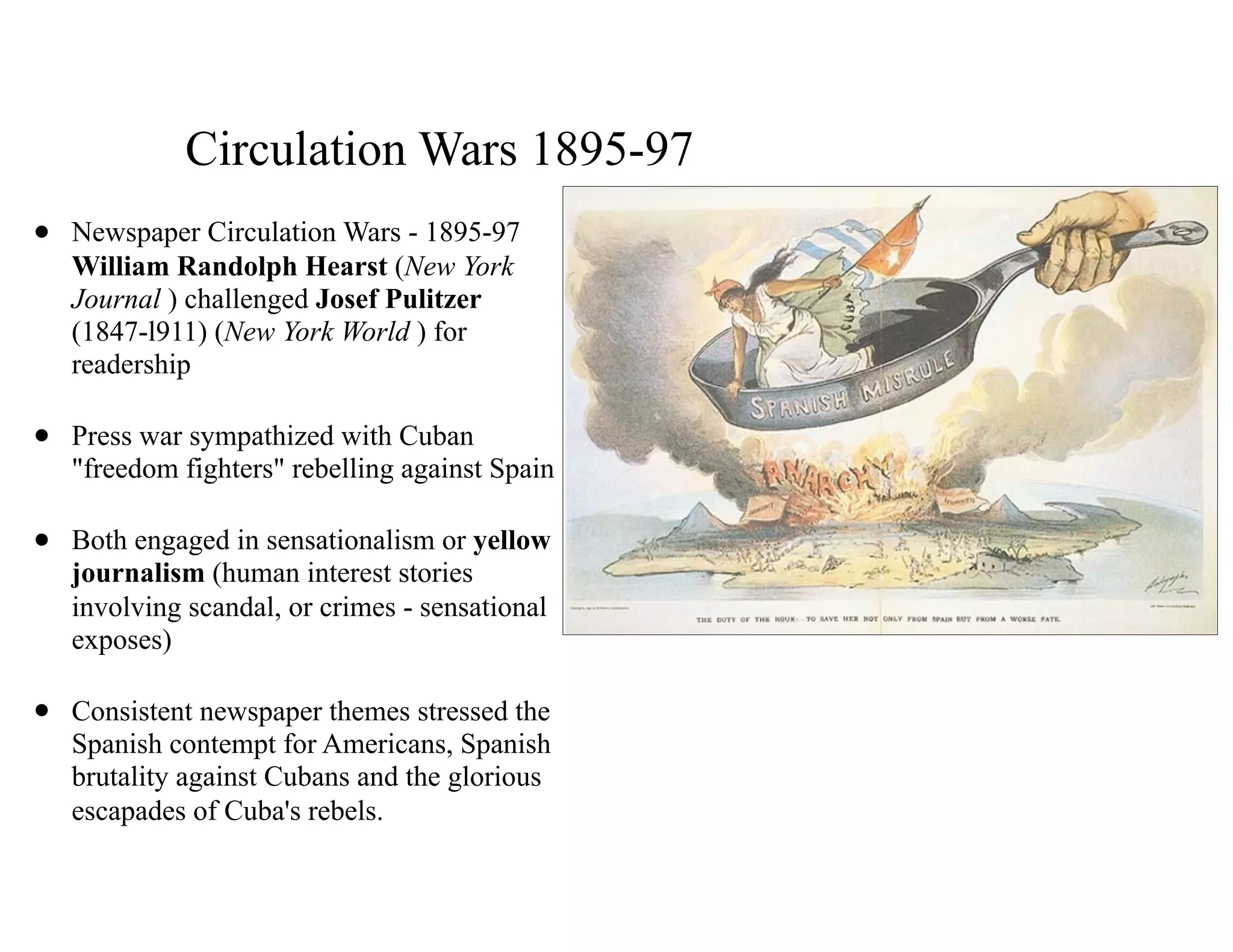 Circulation Wars 1895-97
• Newspaper Circulation Wars - 1895-97 
William Randolph Hearst (New York
Journal ) challenged Josef Pulitzer
(1847-l911) (New York World ) for
readership
• Press war sympathized with Cuban
"freedom fighters" rebelling against Spain
• Both engaged in sensationalism or yellow
journalism (human interest stories
involving scandal, or crimes - sensational
exposes)
• Consistent newspaper themes stressed the
Spanish contempt for Americans, Spanish
brutality against Cubans and the glorious
escapades of Cuba's rebels.
 