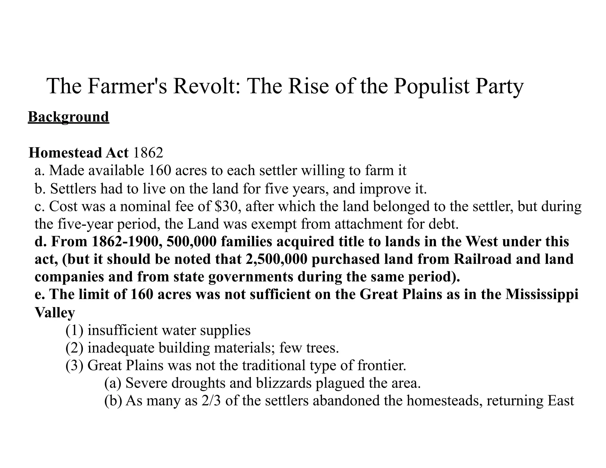 The Farmer's Revolt: The Rise of the Populist Party
Background
Homestead Act 1862  
a. Made available 160 acres to each settler willing to farm it 
b. Settlers had to live on the land for five years, and improve it. 
c. Cost was a nominal fee of $30, after which the land belonged to the settler, but during
the five-year period, the Land was exempt from attachment for debt. 
d. From 1862-1900, 500,000 families acquired title to lands in the West under this
act, (but it should be noted that 2,500,000 purchased land from Railroad and land
companies and from state governments during the same period). 
e. The limit of 160 acres was not sufficient on the Great Plains as in the Mississippi
Valley 
(1) insufficient water supplies 
(2) inadequate building materials; few trees. 
(3) Great Plains was not the traditional type of frontier. 
(a) Severe droughts and blizzards plagued the area. 
(b) As many as 2/3 of the settlers abandoned the homesteads, returning East
 