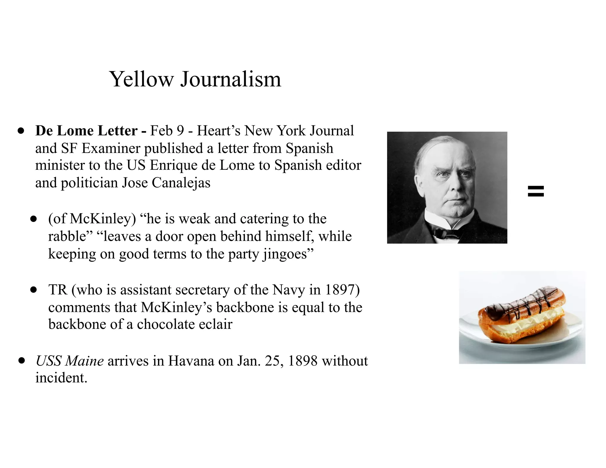 Yellow Journalism
• De Lome Letter - Feb 9 - Heart’s New York Journal
and SF Examiner published a letter from Spanish
minister to the US Enrique de Lome to Spanish editor
and politician Jose Canalejas
• (of McKinley) “he is weak and catering to the
rabble” “leaves a door open behind himself, while
keeping on good terms to the party jingoes”
• TR (who is assistant secretary of the Navy in 1897)
comments that McKinley’s backbone is equal to the
backbone of a chocolate eclair
• USS Maine arrives in Havana on Jan. 25, 1898 without
incident.
=
 
