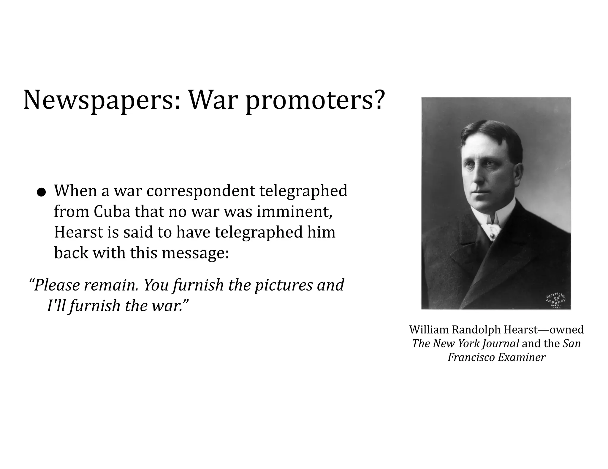 Newspapers:	War	promoters?
• When	a	war	correspondent	telegraphed	
from	Cuba	that	no	war	was	imminent,	
Hearst	is	said	to	have	telegraphed	him	
back	with	this	message:	
“Please	remain.	You	furnish	the	pictures	and	
I'll	furnish	the	war.”	
William	Randolph	Hearst—owned	
The	New	York	Journal	and	the	San	
Francisco	Examiner
 