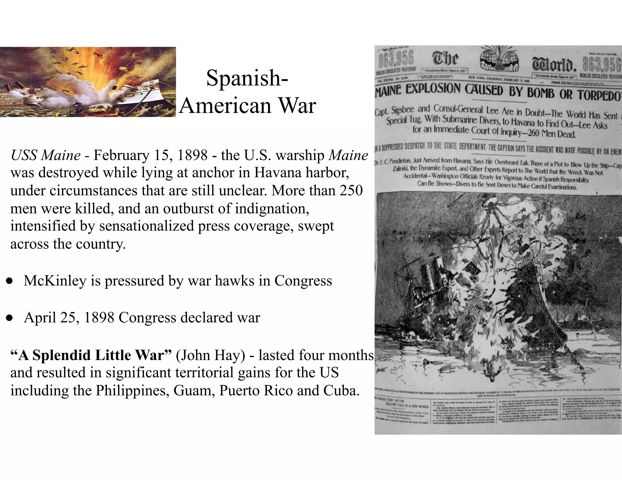 Spanish-
American War
• USS Maine - February 15, 1898 - the U.S. warship Maine
was destroyed while lying at anchor in Havana harbor,
under circumstances that are still unclear. More than 250
men were killed, and an outburst of indignation,
intensified by sensationalized press coverage, swept
across the country.
• McKinley is pressured by war hawks in Congress
• April 25, 1898 Congress declared war
• “A Splendid Little War” (John Hay) - lasted four months
and resulted in significant territorial gains for the US
including the Philippines, Guam, Puerto Rico and Cuba.
 