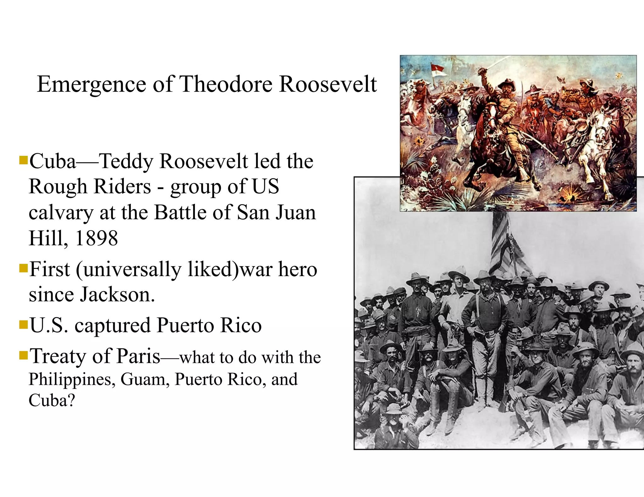 Emergence of Theodore Roosevelt
nCuba—Teddy Roosevelt led the
Rough Riders - group of US
calvary at the Battle of San Juan
Hill, 1898
nFirst (universally liked)war hero
since Jackson.
nU.S. captured Puerto Rico
nTreaty of Paris—what to do with the
Philippines, Guam, Puerto Rico, and
Cuba?
 