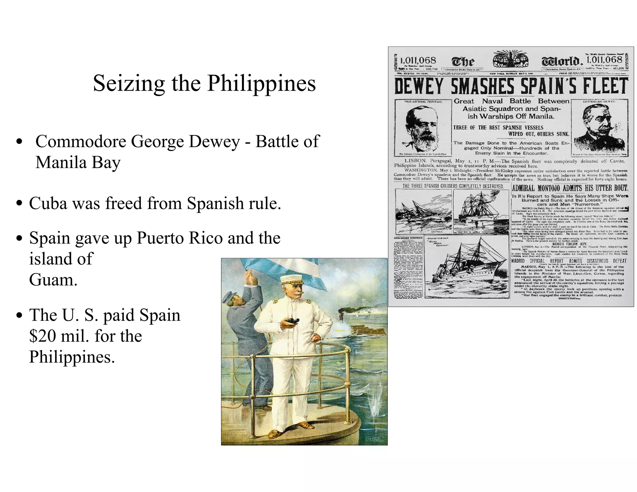 Seizing the Philippines
• Commodore George Dewey - Battle of
Manila Bay
• Cuba was freed from Spanish rule.
• Spain gave up Puerto Rico and the
island of 
Guam.
• The U. S. paid Spain 
$20 mil. for the 
Philippines.
 