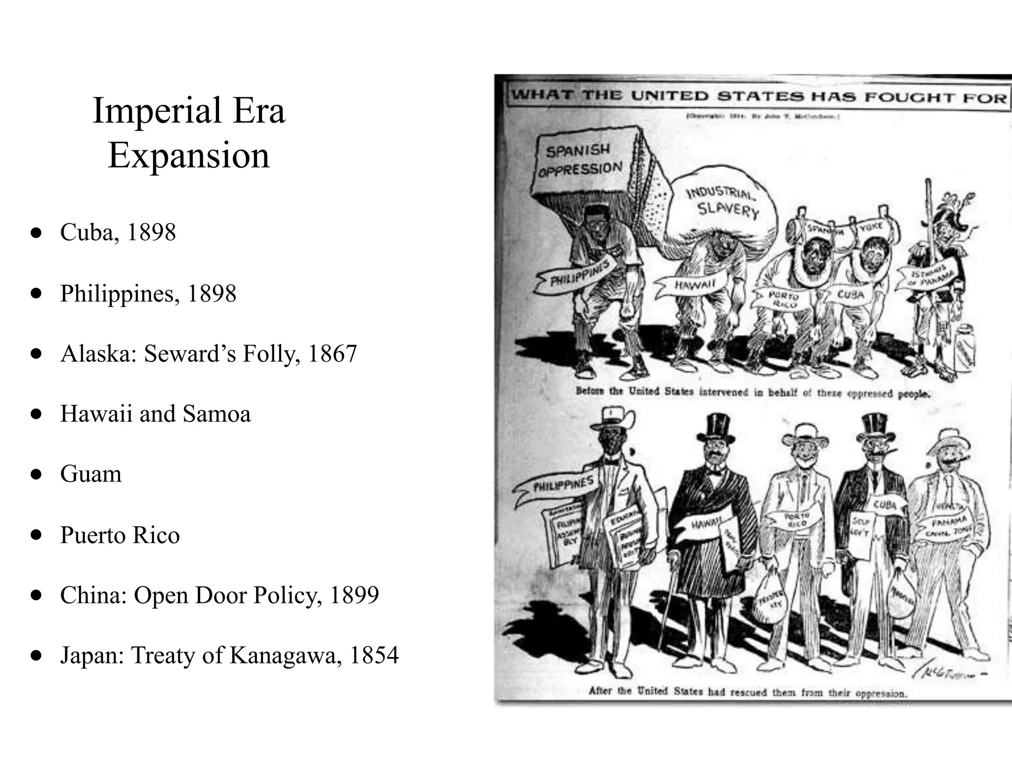 Imperial Era
Expansion
• Cuba, 1898
• Philippines, 1898
• Alaska: Seward’s Folly, 1867
• Hawaii and Samoa
• Guam
• Puerto Rico
• China: Open Door Policy, 1899
• Japan: Treaty of Kanagawa, 1854
 