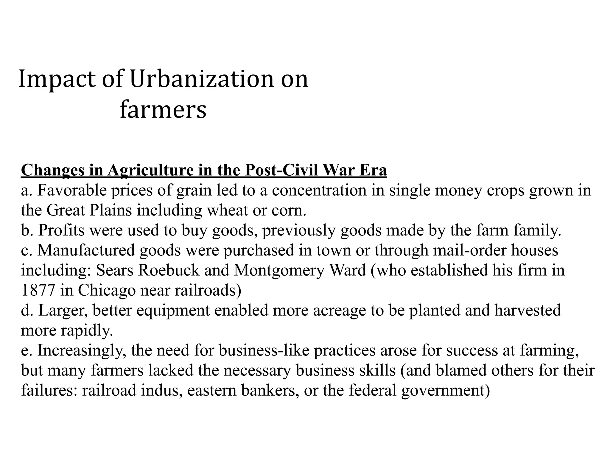 Changes in Agriculture in the Post-Civil War Era 
a. Favorable prices of grain led to a concentration in single money crops grown in
the Great Plains including wheat or corn. 
b. Profits were used to buy goods, previously goods made by the farm family. 
c. Manufactured goods were purchased in town or through mail-order houses
including: Sears Roebuck and Montgomery Ward (who established his firm in
1877 in Chicago near railroads) 
d. Larger, better equipment enabled more acreage to be planted and harvested
more rapidly. 
e. Increasingly, the need for business-like practices arose for success at farming,
but many farmers lacked the necessary business skills (and blamed others for their
failures: railroad indus, eastern bankers, or the federal government)
Impact	of	Urbanization	on	
farmers
 