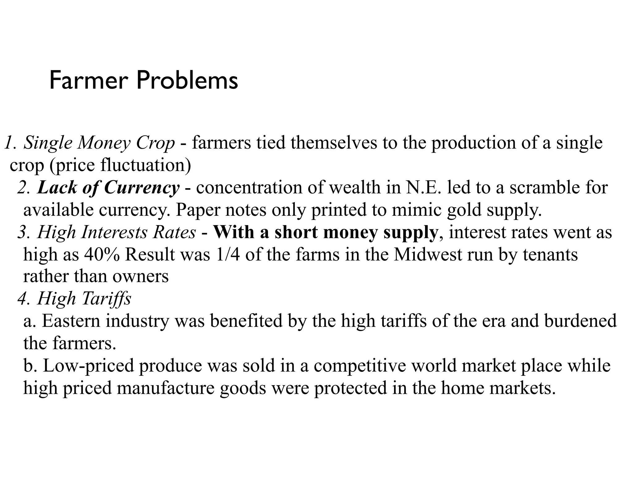Farmer Problems
1. Single Money Crop - farmers tied themselves to the production of a single
crop (price fluctuation)
2. Lack of Currency - concentration of wealth in N.E. led to a scramble for
available currency. Paper notes only printed to mimic gold supply.
3. High Interests Rates - With a short money supply, interest rates went as
high as 40% Result was 1/4 of the farms in the Midwest run by tenants
rather than owners
4. High Tariffs 
a. Eastern industry was benefited by the high tariffs of the era and burdened
the farmers. 
b. Low-priced produce was sold in a competitive world market place while
high priced manufacture goods were protected in the home markets.
 
