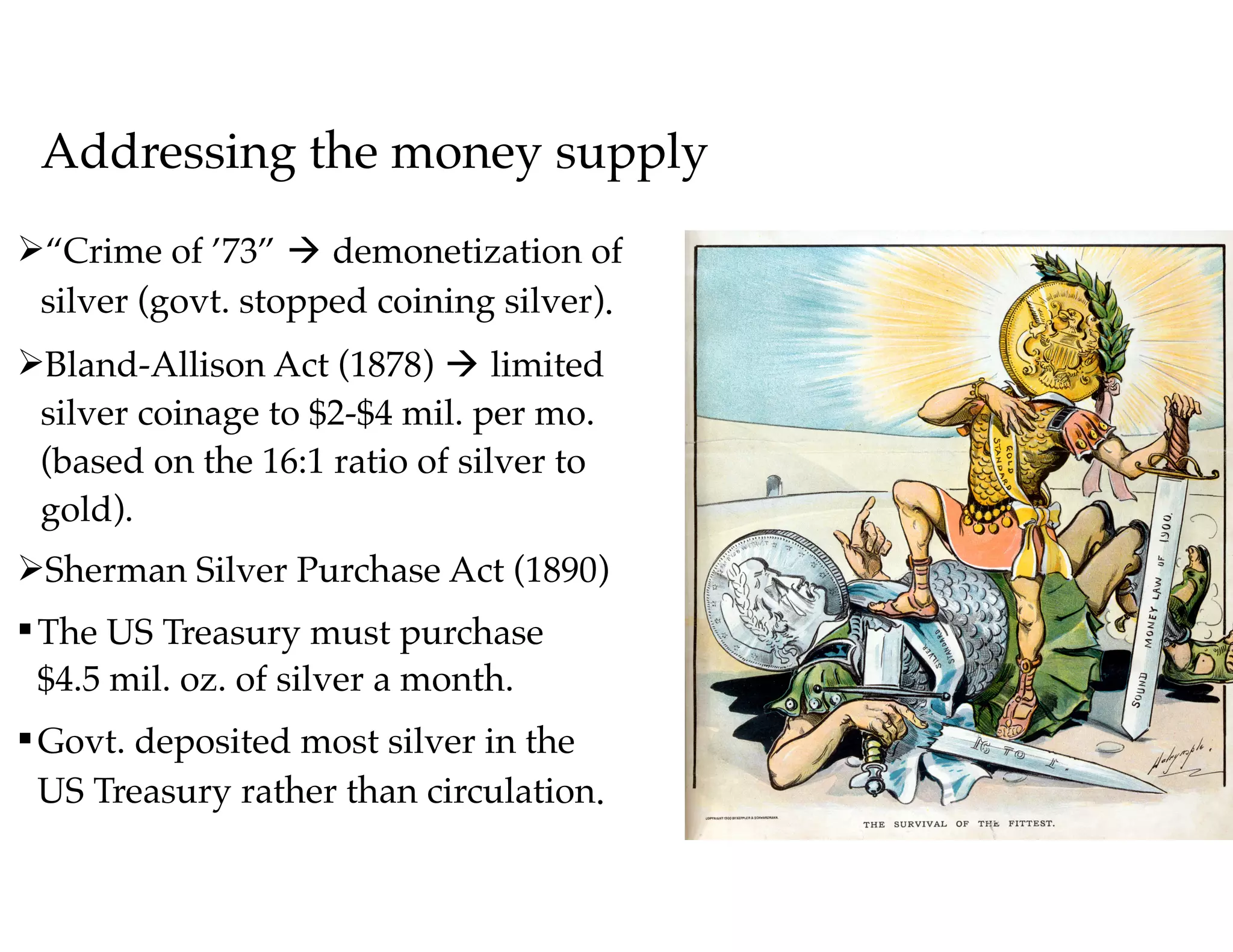 Addressing the money supply
Ø“Crime of ’73” à demonetization of 
silver (govt. stopped coining silver).
ØBland-Allison Act (1878) à limited 
silver coinage to $2-$4 mil. per mo. 
(based on the 16:1 ratio of silver to 
gold).
ØSherman Silver Purchase Act (1890)
§The US Treasury must purchase 
$4.5 mil. oz. of silver a month.
§Govt. deposited most silver in the 
US Treasury rather than circulation.
 