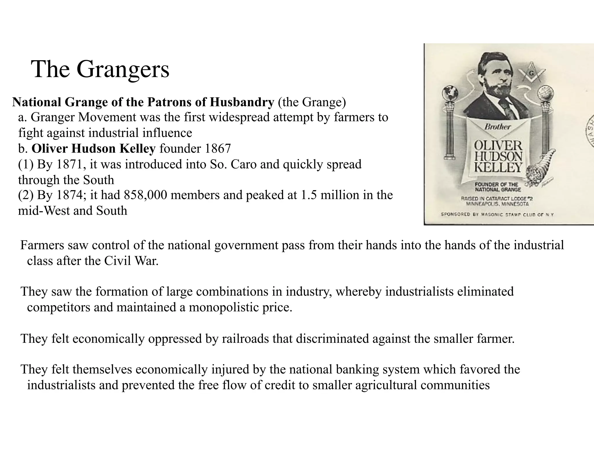 National Grange of the Patrons of Husbandry (the Grange) 
a. Granger Movement was the first widespread attempt by farmers to
fight against industrial influence 
b. Oliver Hudson Kelley founder 1867 
(1) By 1871, it was introduced into So. Caro and quickly spread
through the South 
(2) By 1874; it had 858,000 members and peaked at 1.5 million in the
mid-West and South 
The Grangers
Farmers saw control of the national government pass from their hands into the hands of the industrial
class after the Civil War. 
They saw the formation of large combinations in industry, whereby industrialists eliminated
competitors and maintained a monopolistic price.
They felt economically oppressed by railroads that discriminated against the smaller farmer.
They felt themselves economically injured by the national banking system which favored the
industrialists and prevented the free flow of credit to smaller agricultural communities
 