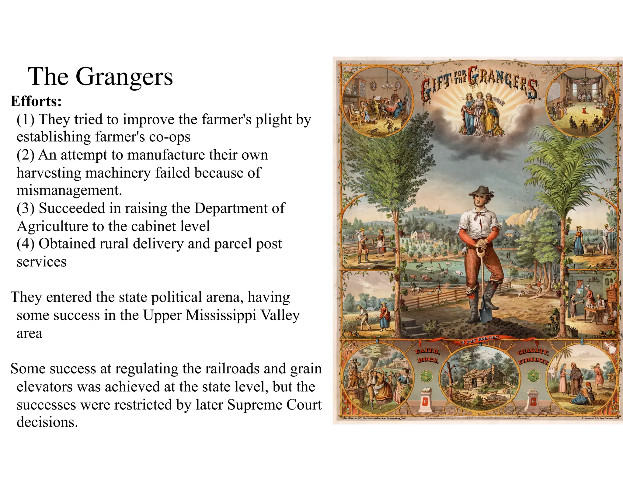 The Grangers
Efforts: 
(1) They tried to improve the farmer's plight by
establishing farmer's co-ops 
(2) An attempt to manufacture their own
harvesting machinery failed because of
mismanagement. 
(3) Succeeded in raising the Department of
Agriculture to the cabinet level 
(4) Obtained rural delivery and parcel post
services 
They entered the state political arena, having
some success in the Upper Mississippi Valley
area 
Some success at regulating the railroads and grain
elevators was achieved at the state level, but the
successes were restricted by later Supreme Court
decisions.
 