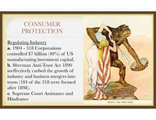 CONSUMER
PROTECTION
Regulating Industry 
a. 1904 - 318 Corporations
controlled $7 billion (40%) of US
manufacturing investment capital. 
b. Sherman Anti-Trust Act 1890
ineffectively curbed the growth of
industry and business mergers into
trusts (184 of the 318 were formed
after 1898). 
c. Supreme Court Assistance and
Hindrance
 