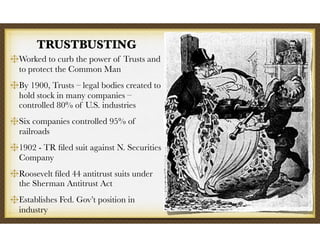 TRUSTBUSTING
Worked to curb the power of Trusts and
to protect the Common Man
By 1900, Trusts – legal bodies created to
hold stock in many companies –
controlled 80% of U.S. industries
Six companies controlled 95% of
railroads
1902 - TR ﬁled suit against N. Securities
Company
Roosevelt ﬁled 44 antitrust suits under
the Sherman Antitrust Act
Establishes Fed. Gov’t position in
industry
 