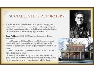 SOCIAL JUSTICE REFORMERS
The idea that social evils could be legislated away grew
popular but was carried to its extreme with the passage of
the 18th amendment, which prohibited the sale, distribution
or manufacture of intoxicating liquors in the US.
Jane Addams (1860-1935) and the Settlement House
Movement 
(1) In Chicago in 1889, Addams established a settlement
house which was voluntarily run by middle-class white
women in the midst of a slum to provide direct relief to the
poor. 
(2) The "Hull House" project was the model for other such
projects in several cities. 
(3) Among the services: soup kitchens, clubs for boys and
girls, baths for children, reading classes, day nursery, classes
on personal hygiene, a gymnasium and a little theater.
 