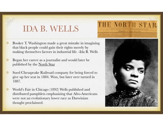 IDA B. WELLS
Booker T. Washington made a great mistake in imagining
that black people could gain their rights merely by
making themselves factors in industrial life. -Ida B. Wells
Began her career as a journalist and would later be
published by the North Star
Sued Chesapeake Railroad company for being forced to
give up her seat in 1884. Won, but later over turned in
1887.
World’s Fair in Chicago (1892) Wells published and
distributed pamphlets emphasizing that Afro-Americans
were not an evolutionary lower race as Darwinian
thought proclaimed.
 