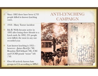 ANTI-LYNCHING
CAMPAIGN
Since 1882 there have been 4,733
people killed in known lynching
cases.
1918 - Mary Turner incident
Ida B. Wells became active in
1892 after losing three friends to a
lynch mob. In 1892, 231 people
were killed, the most in any one
recorded year.
Last known lynching is 1955 -
however - James Byrd Jr (’98)
Brandon McClelland (’08), USC
and UCSD prank “noose” left
(’10)
Over 60 actively known hate
groups in CA according to SPLC
 