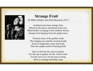 Strange Fruit
By Billie Holiday and Abel Meeropol (1937)
Southern trees bear strange fruit,
Blood on the leaves and blood at the root,
Black bodies swinging in the southern breeze,
Strange fruit hanging from the poplar trees.
Pastoral scene of the gallant south,
The bulging eyes and the twisted mouth,
Scent of magnolias, sweet and fresh,
Then the sudden smell of burning flesh.
Here is fruit for the crows to pluck,
For the rain to gather, for the wind to suck,
For the sun to rot, for the trees to drop,
Here is a strange and bitter crop.
 