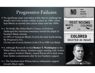 Progressive Failures
• No significant steps were taken at this time to challenge the
South's Jim Crow system, solidly in place by 1900, which
kept Blacks in second class citizen status until the 1960s.
• a. No books like Helen Hunt's Century of Dishonor
challenged the American conscience toward the plight of
Southern Black citizens. 
(1) 90% of American Blacks lived in the rural South during
the Progressive Era. 
(2) One out of seven farmers in the US in 1900 was Black.
• b. Although Roosevelt invited Booker T. Washington to the
White House for dinner, Southern anger, reacting with violent
acts against Southern Blacks, caused Roosevelt to back away
from further commitments after he lost Southern support.
• c. The Southern-born Wilson had no enthusiastic support
towards Black rights.
 