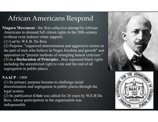 African Americans Respond
Niagara Movement - the first collective attempt by African-
Americans to demand full citizen rights in the 20th century
(without even indirect white support) 
(1) Led by W.E.B. Du Bois 
(2) Purpose: "organized determination and aggressive action on
the part of men who believe in Negro freedom and growth" and
opposition to "present methods of strangling honest criticism." 
(3) In a Declaration of Principles , they espoused black rights
including the unrestricted right to vote and the end of all
segregation in public places
NAACP - 1909 
(1) Its primary purpose became to challenge racial
discrimination and segregation in public places through the
legal system. 
(2) Its publication Crisis was edited for 24 years by W.E.B Du
Bois, whose participation in the organization was
indispensable.
 