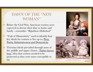 DAWN OF THE “NEW
WOMAN”
Before the Civil War, American women were
expected to devote their time to home and
family - remember “Republican Motherhood”
“Cult of Domesticity” used to identify four
key ideals for women to live up to: Piety,
Purity, Submissiveness and Domesticity
Victorian ideals prevailed through most of
the middle and upper classes. “Father knows
best” idea that women needed to be
protected as they were more susceptible to
sin
 