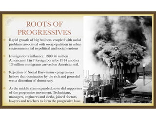 ROOTS OF
PROGRESSIVES
Rapid growth of big business, coupled with social
problems associated with overpopulation in urban
environments led to political and social tensions
Immigration’s inﬂuence: 1900 76 million
Americans (1 in 7 foreign born) by 1914 another
13 million immigrants arrived on American soil.
Rejection of Social Darwinism - progressives
believe that domination by the rich and powerful
was a distortion of democracy.
As the middle class expanded, so to did supporters
of the progressive movement. Technicians,
managers, engineers and clerks, joined doctors,
lawyers and teachers to form the progressive base.
 
