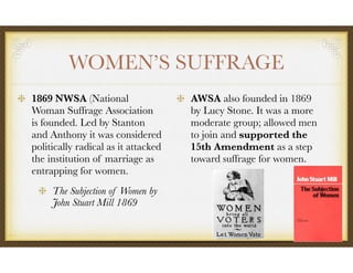 WOMEN’S SUFFRAGE
1869 NWSA (National
Woman Suffrage Association
is founded. Led by Stanton
and Anthony it was considered
politically radical as it attacked
the institution of marriage as
entrapping for women.
The Subjection of Women by
John Stuart Mill 1869
AWSA also founded in 1869
by Lucy Stone. It was a more
moderate group; allowed men
to join and supported the
15th Amendment as a step
toward suffrage for women.
 