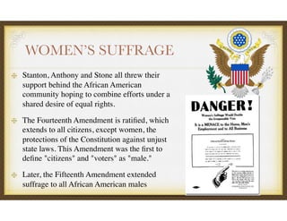 WOMEN’S SUFFRAGE
Stanton, Anthony and Stone all threw their
support behind the African American
community hoping to combine efforts under a
shared desire of equal rights.
The Fourteenth Amendment is ratiﬁed, which
extends to all citizens, except women, the
protections of the Constitution against unjust
state laws. This Amendment was the ﬁrst to
deﬁne "citizens" and "voters" as "male."
Later, the Fifteenth Amendment extended
suffrage to all African American males
 
