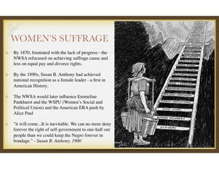 WOMEN’S SUFFRAGE
By 1870, frustrated with the lack of progress - the
NWSA refocused on achieving suffrage cause and
less on equal pay and divorce rights.
By the 1890s, Susan B. Anthony had achieved
national recognition as a female leader - a ﬁrst in
American History.
The NWSA would later inﬂuence Emmeline
Pankhurst and the WSPU (Women’s Social and
Political Union) and the American ERA push by
Alice Paul
"it will come...It is inevitable. We can no more deny
forever the right of self-government to one-half our
people than we could keep the Negro forever in
bondage.” - Susan B. Anthony, 1900
 