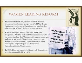 WOMEN LEADING REFORM
In addition to the ERA, another point of division
among various feminist groups was World War I. Jane
Addams and other social feminists were vocal paciﬁsts
who opposed Wilson's decision to enter the war.
Radical suffragists, led by Alice Paul and Carrie
Chapman(NAWSA), endorsed Wilson's decision, with
the understanding that Wilson would support women's
suffrage at war's end. After the war came to a close,
Wilson pointed to women's loyalty in the war effort
and urged Congress to pass the Nineteenth
Amendment to the Constitution.
In 1919, Congress passed the Nineteenth Amendment
and the states ratiﬁed it in 1920.
 