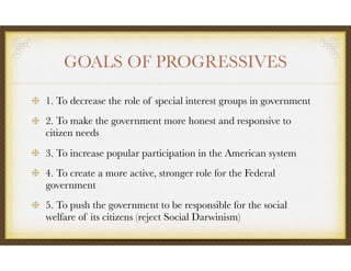 GOALS OF PROGRESSIVES
1. To decrease the role of special interest groups in government
2. To make the government more honest and responsive to
citizen needs
3. To increase popular participation in the American system
4. To create a more active, stronger role for the Federal
government
5. To push the government to be responsible for the social
welfare of its citizens (reject Social Darwinism)
 
