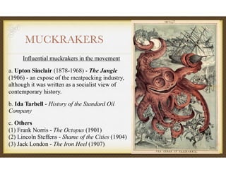 MUCKRAKERS
Influential muckrakers in the movement
a. Upton Sinclair (1878-1968) - The Jungle
(1906) - an expose of the meatpacking industry,
although it was written as a socialist view of
contemporary history.
b. Ida Tarbell - History of the Standard Oil
Company
c. Others 
(1) Frank Norris - The Octopus (1901) 
(2) Lincoln Steffens - Shame of the Cities (1904) 
(3) Jack London - The Iron Heel (1907)
 