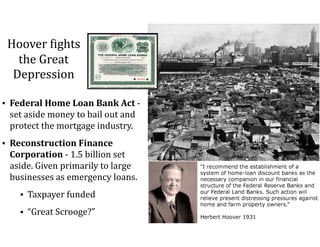 Hoover	=ights	
the	Great	
Depression
• Federal	Home	Loan	Bank	Act	-	
set	aside	money	to	bail	out	and	
protect	the	mortgage	industry.	
• Reconstruction	Finance	
Corporation	-	1.5	billion	set	
aside.	Given	primarily	to	large	
businesses	as	emergency	loans.	
• Taxpayer	funded	
• “Great	Scrooge?”
 