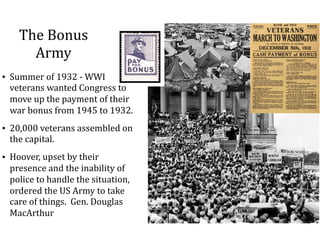 The	Bonus	
Army
• Summer	of	1932	-	WWI	
veterans	wanted	Congress	to	
move	up	the	payment	of	their	
war	bonus	from	1945	to	1932.		
• 20,000	veterans	assembled	on	
the	capital.		
• Hoover,	upset	by	their	
presence	and	the	inability	of	
police	to	handle	the	situation,	
ordered	the	US	Army	to	take	
care	of	things.		Gen.	Douglas	
MacArthur
 