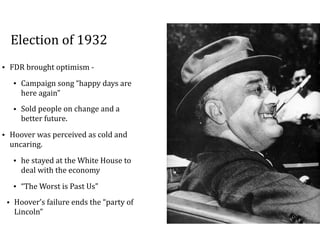 Election	of	1932
• FDR	brought	optimism	-		
• Campaign	song	“happy	days	are	
here	again”		
• Sold	people	on	change	and	a	
better	future.		
• Hoover	was	perceived	as	cold	and	
uncaring.	
• he	stayed	at	the	White	House	to	
deal	with	the	economy	
• “The	Worst	is	Past	Us”	
• Hoover’s	failure	ends	the	“party	of	
Lincoln”
 