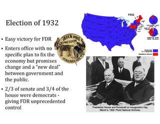 Election	of	1932
• Easy	victory	for	FDR	
• Enters	of=ice	with	no	
speci=ic	plan	to	=ix	the	
economy	but	promises	
change	and	a	“new	deal”	
between	government	and	
the	public.	
• 2/3	of	senate	and	3/4	of	the	
house	were	democrats	-	
giving	FDR	unprecedented	
control
 