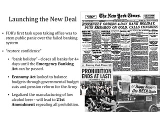 Launching	the	New	Deal
• FDR’s	=irst	task	upon	taking	of=ice	was	to	
stem	public	panic	over	the	failed	banking	
system		
• “restore	con=idence”	
• “bank	holiday”	-	closes	all	banks	for	4+	
days	until	the	Emergency	Banking	
Act	can	be	passed.		
• Economy	Act	looked	to	balance	
budgets	through	governmental	budget	
cuts	and	pension	reform	for	the	Army	
• Legalized	the	manufacturing	of	low	
alcohol	beer	-	will	lead	to	21st	
Amendment	repealing	all	prohibition.
 