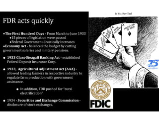 FDR	acts	quickly
•The	First	Hundred	Days	-	From	March	to	June	1933	
•15	pieces	of	legislation	were	passed	
•Federal	Government	drastically	increases	
•Economy	Act	-	balanced	the	budget	by	cutting	
government	salaries	and	military	pensions.	
• 1933	Glass-Steagall	Banking	Act	-	established	
Federal	Deposit	Insurance	Corp.	
• 1933,		Agricultural	Adjustment	Act	(AAA)	-	
allowed	leading	farmers	in	respective	industry	to	
regulate	farm	production	with	government	
assistance.		
• In	addition,	FDR	pushed	for	“rural	
electri=ication”	
• 1934	-	Securities	and	Exchange	Commission	-	
disclosure	of	stock	exchanges.
 