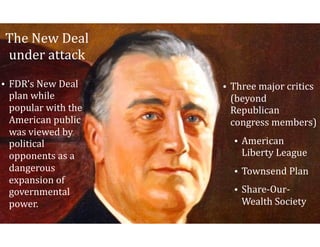 The	New	Deal	
under	attack	
• FDR’s	New	Deal	
plan	while	
popular	with	the	
American	public	
was	viewed	by	
political	
opponents	as	a	
dangerous	
expansion	of	
governmental	
power.
• Three	major	critics	
(beyond	
Republican	
congress	members)	
• American	
Liberty	League	
• Townsend	Plan	
• Share-Our-
Wealth	Society
 